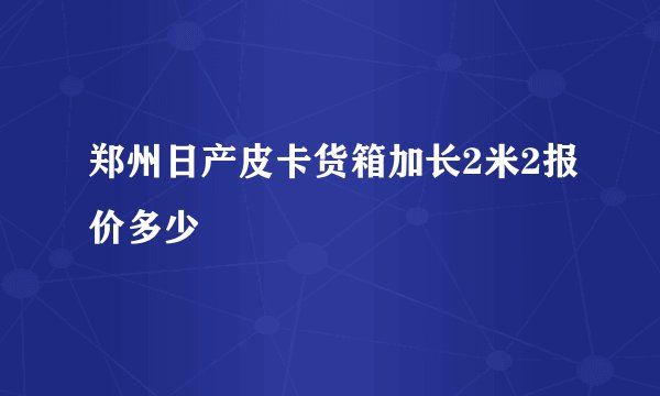郑州日产皮卡货箱加长2米2报价多少