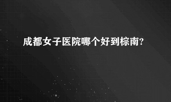 成都女子医院哪个好到棕南?