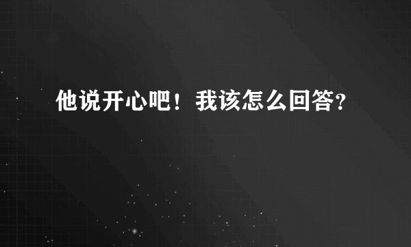 他说开心吧！我该怎么回答？