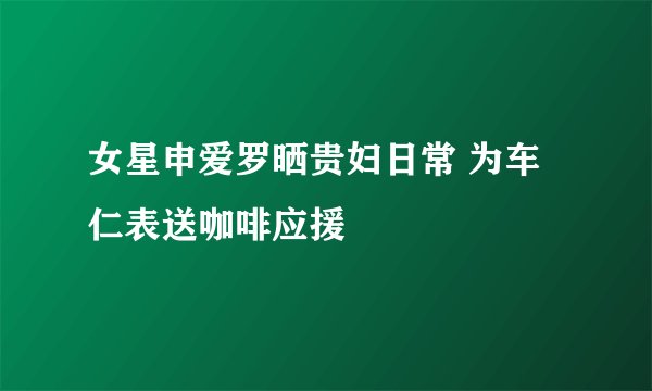 女星申爱罗晒贵妇日常 为车仁表送咖啡应援