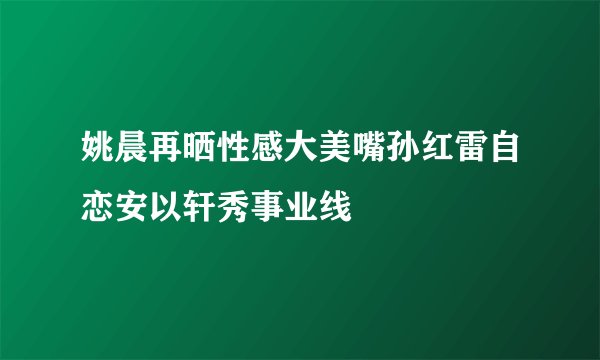 姚晨再晒性感大美嘴孙红雷自恋安以轩秀事业线