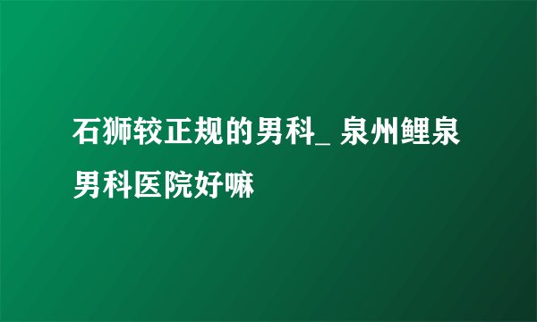 石狮较正规的男科_ 泉州鲤泉男科医院好嘛