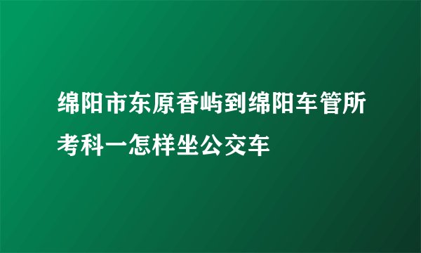 绵阳市东原香屿到绵阳车管所考科一怎样坐公交车