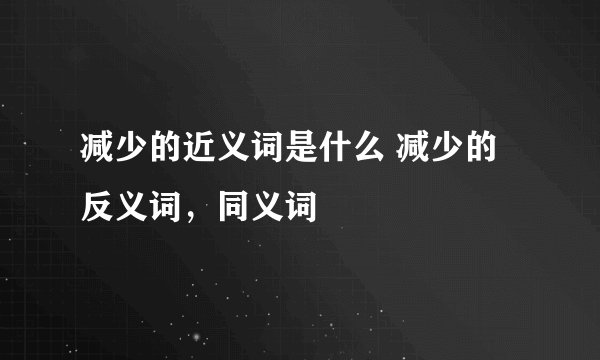 减少的近义词是什么 减少的反义词，同义词