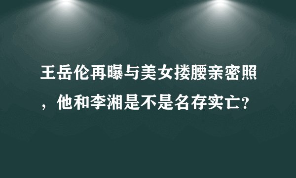 王岳伦再曝与美女搂腰亲密照,他和李湘是不是名存实亡?