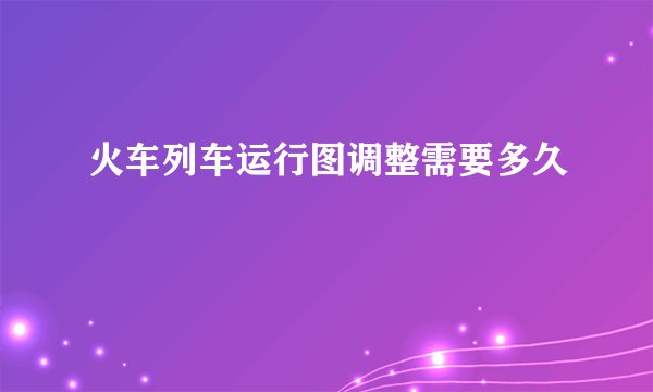 火车列车运行图调整需要多久