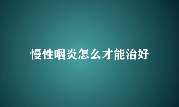 慢性咽炎怎么才能治好