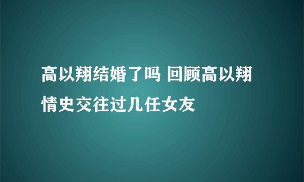 高以翔结婚了吗 回顾高以翔情史交往过几任女友