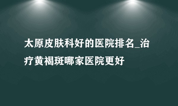 太原皮肤科好的医院排名_治疗黄褐斑哪家医院更好