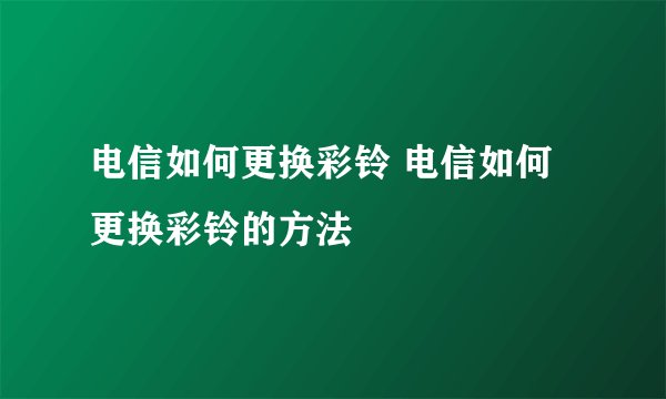 电信如何更换彩铃 电信如何更换彩铃的方法