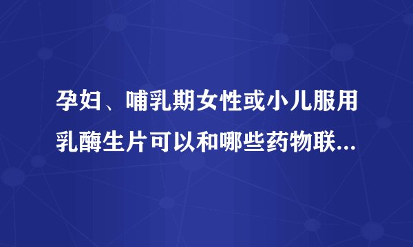 孕妇、哺乳期女性或小儿服用乳酶生片可以和哪些药物联合服用？