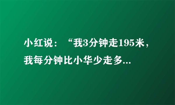 小红说：“我3分钟走195米，我每分钟比小华少走多少米？”小萍说：“我走一步的平均长度是62厘米，我已经走了482步，大约走了多少米？”小华说：“我8分钟走了576米.”小乐说：“这条山路小华一共要走56分钟，这条山路有多长？用速度、时间、路程写一个除法关系式.”