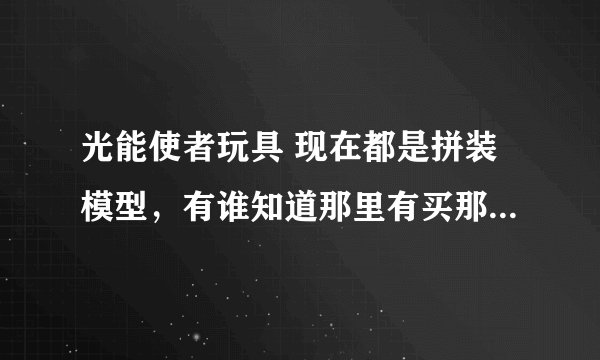 光能使者玩具 现在都是拼装模型，有谁知道那里有买那种不是自己装的，生产好的，可变型的那种，感激不禁。