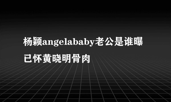 杨颖angelababy老公是谁曝已怀黄晓明骨肉