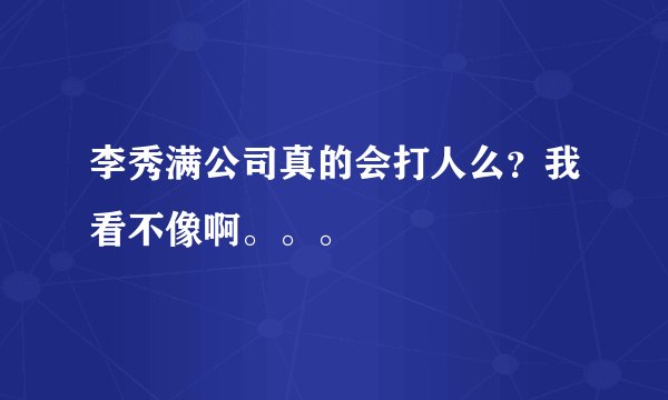 李秀满公司真的会打人么？我看不像啊。。。