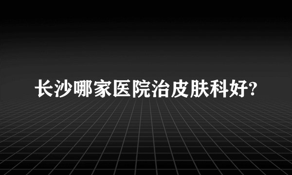 长沙哪家医院治皮肤科好?