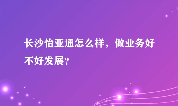 长沙怡亚通怎么样，做业务好不好发展？
