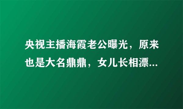 央视主播海霞老公曝光，原来也是大名鼎鼎，女儿长相漂亮比她还美