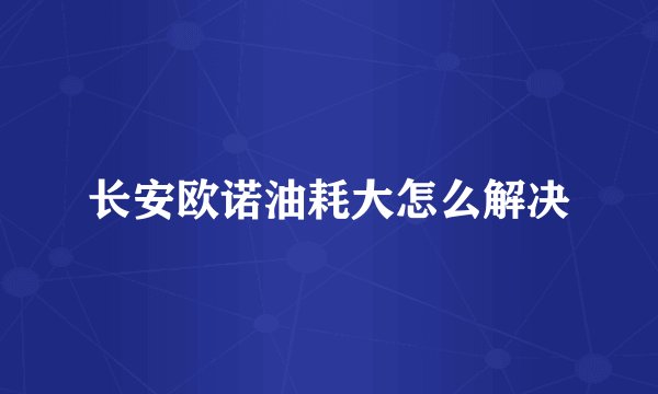 长安欧诺油耗大怎么解决