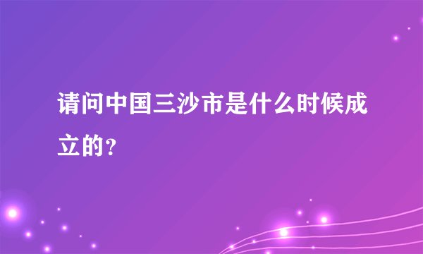 请问中国三沙市是什么时候成立的？