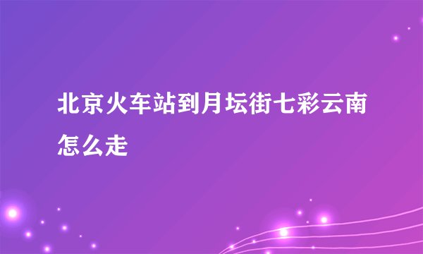 北京火车站到月坛街七彩云南怎么走