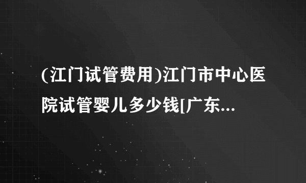 (江门试管费用)江门市中心医院试管婴儿多少钱[广东试管婴儿]