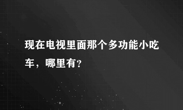 现在电视里面那个多功能小吃车，哪里有？