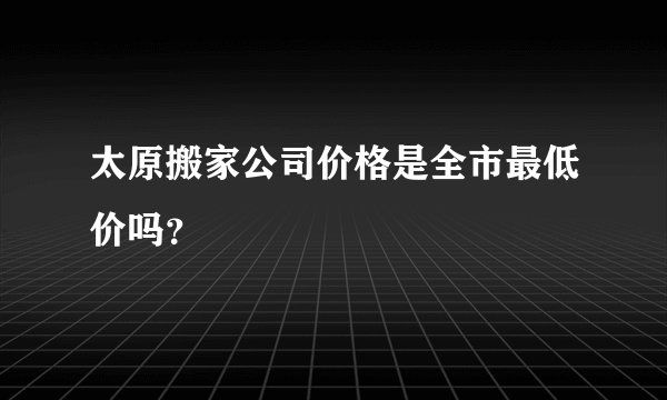 太原搬家公司价格是全市最低价吗?
