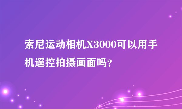 索尼运动相机X3000可以用手机遥控拍摄画面吗?