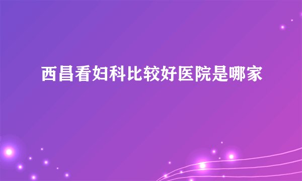 西昌看妇科比较好医院是哪家