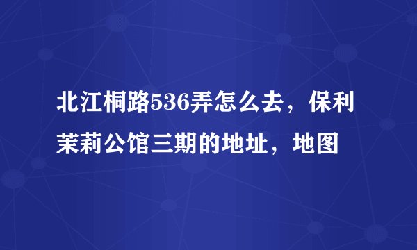 北江桐路536弄怎么去，保利茉莉公馆三期的地址，地图