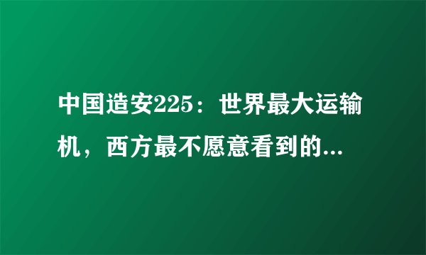 中国造安225：世界最大运输机，西方最不愿意看到的事发生了