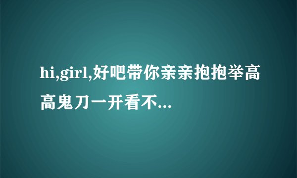 hi,girl,好吧带你亲亲抱抱举高高鬼刀一开看不见回首掏是什么歌求大神来给我歌名真的不知道这个？