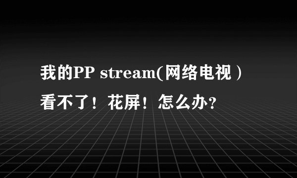 我的PP stream(网络电视)看不了!花屏!怎么办?