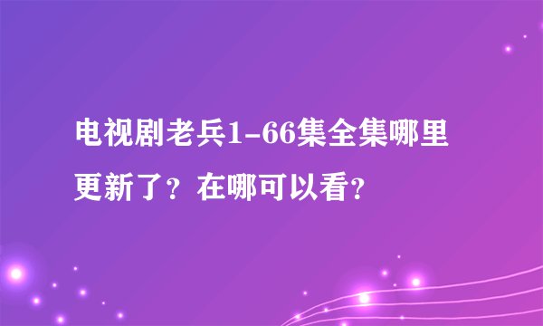 电视剧老兵1-66集全集哪里更新了？在哪可以看？