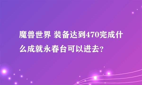 魔兽世界 装备达到470完成什么成就永春台可以进去？