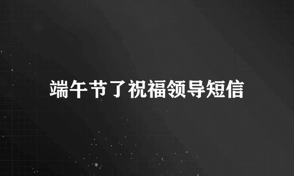 端午节了祝福领导短信