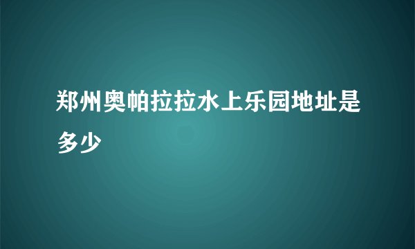 郑州奥帕拉拉水上乐园地址是多少