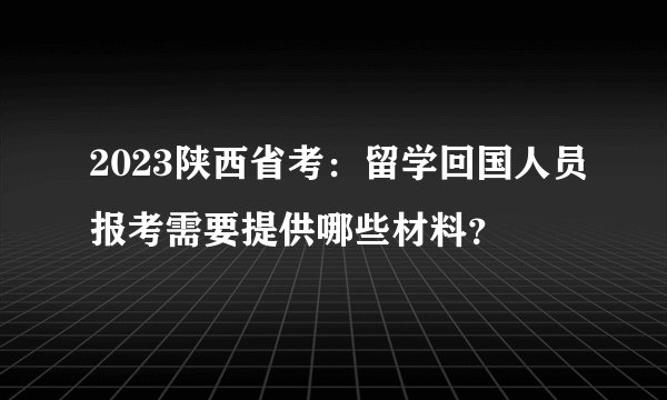 2023陕西省考：留学回国人员报考需要提供哪些材料？