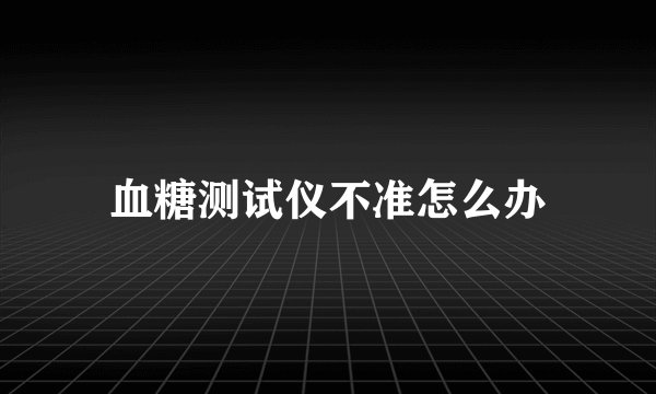 血糖测试仪不准怎么办