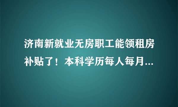 济南新就业无房职工能领租房补贴了！本科学历每人每月700元,