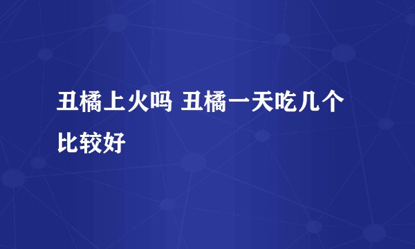 丑橘上火吗 丑橘一天吃几个比较好