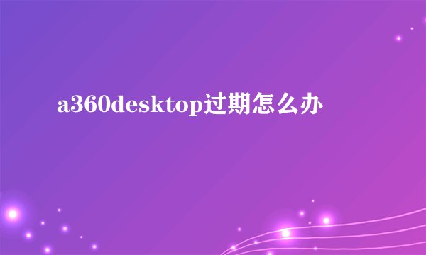 a360desktop过期怎么办