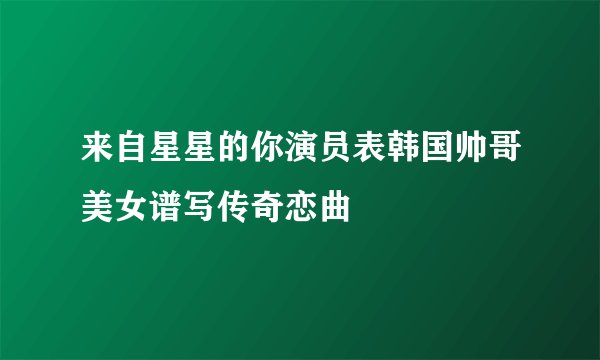 来自星星的你演员表韩国帅哥美女谱写传奇恋曲