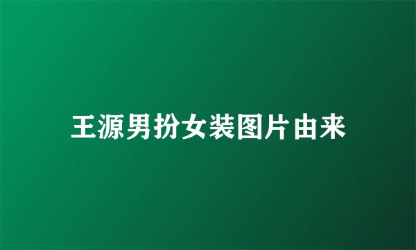王源男扮女装图片由来
