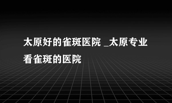 太原好的雀斑医院 _太原专业看雀斑的医院