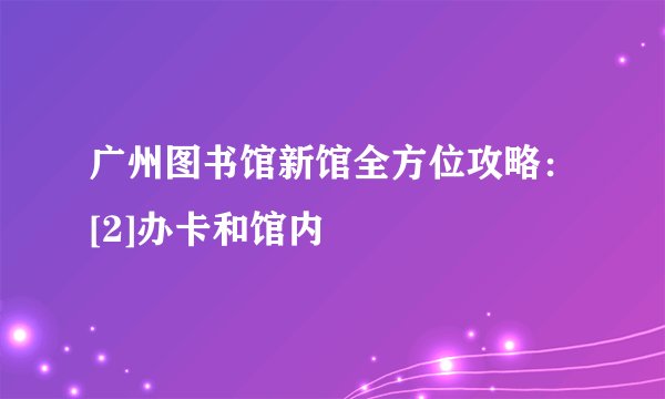 广州图书馆新馆全方位攻略：[2]办卡和馆内