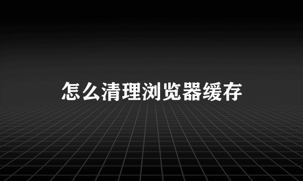 怎么清理浏览器缓存