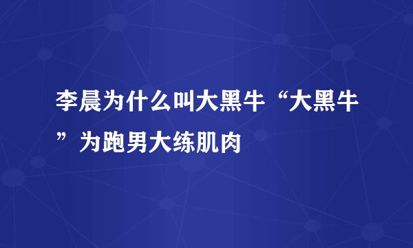 李晨为什么叫大黑牛“大黑牛”为跑男大练肌肉