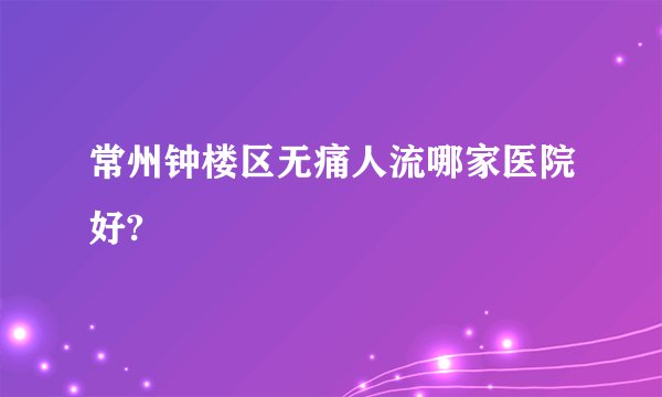 常州钟楼区无痛人流哪家医院好?